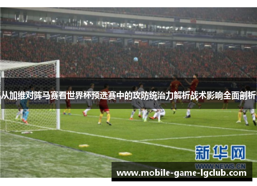 从加维对阵马赛看世界杯预选赛中的攻防统治力解析战术影响全面剖析
