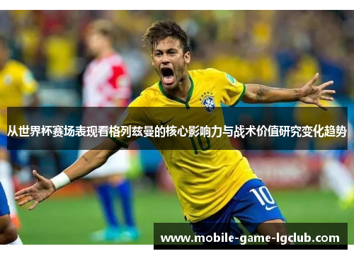 从世界杯赛场表现看格列兹曼的核心影响力与战术价值研究变化趋势