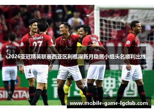 2026亚冠精英联赛西亚区利雅得新月稳居小组头名顺利出线