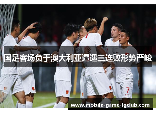 国足客场负于澳大利亚遭遇三连败形势严峻