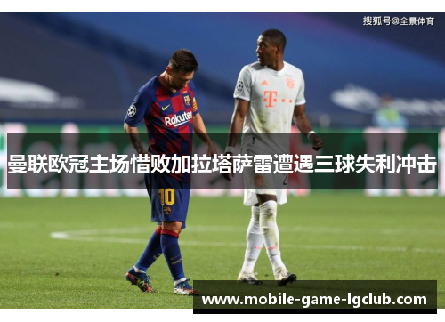 曼联欧冠主场惜败加拉塔萨雷遭遇三球失利冲击