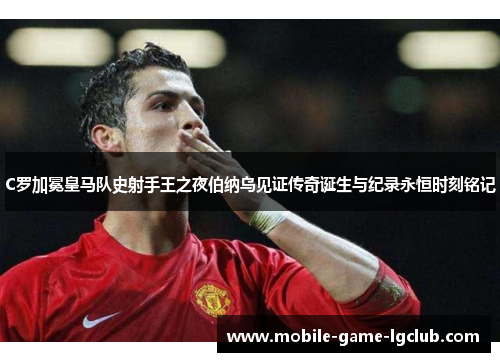 C罗加冕皇马队史射手王之夜伯纳乌见证传奇诞生与纪录永恒时刻铭记