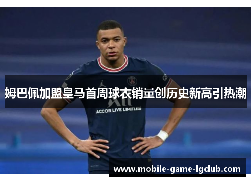 姆巴佩加盟皇马首周球衣销量创历史新高引热潮