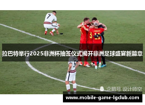 拉巴特举行2025非洲杯抽签仪式揭开非洲足球盛宴新篇章