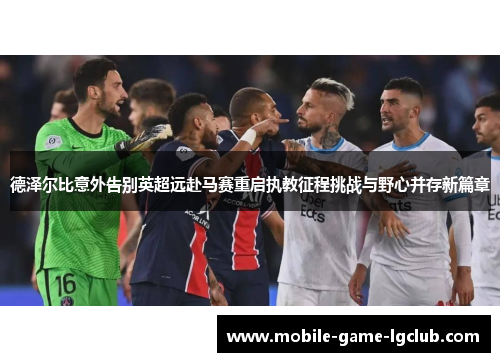 德泽尔比意外告别英超远赴马赛重启执教征程挑战与野心并存新篇章 德泽尔比意外告别英超远赴马赛重启执教征程挑战与野心并存新篇章
