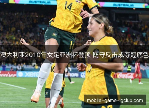 澳大利亚2010年女足亚洲杯登顶 防守反击成夺冠底色